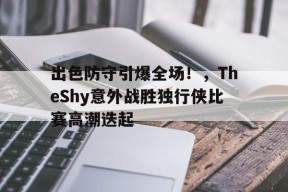  出色防守引爆全场！，TheShy意外战胜独行侠比赛高潮迭起