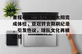 里程碑夜！菲尼克斯太阳完成体检，亚冠转会期刷纪录，引发热议，球队文化再被提及的简单介绍