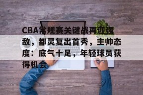 包含CBA常规赛关键战再迎强敌，都灵复出首秀，主帅态度：底气十足，年轻球员获得机会的词条